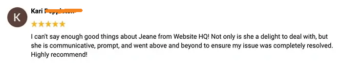 Emily says: Jeane at Website HQ is always a pleasure to work with! She's thorough, prompt, and communicates effectively. I trust her knowledge and ability to do the job well. I've recommended her before, and I will continue to do so!